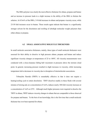 72
The DRA polymer was clearly the most effective thickener for ethane, propane and butane
and an increase in pressure leads to a slight increase in the ability of the DRA to thicken the
solution. At 0.5wt% of the DRA, 3-9-fold increases in ethane and propane viscosity occur, while
23-30 fold increases occur in butane. These results again indicate that butane is a significantly
stronger solvent for the dissolution and swelling of ultrahigh molecular weight polymers than
either ethane or propane.
6.2 SMALL ASSOCIATIVE MOLECULE THICKENERS
In small molecule associative thickeners, mainly, three types of small molecule thickeners were
assessed for their ability to dissolve in high pressure ethane, propane and butane and induce
significant viscosity changes at temperatures of 25 to 100o
C. All viscosity measurements were
conducted with a close-clearance falling ball viscometer at pressures above the mixture cloud
point. In general, increasing pressure resulted in slight increases in viscosity, while increasing
temperature led to decreases in viscosity due to disruption of intermolecular associations.
Tributyltin fluoride (TBTF) is remarkably effective in that it does not require a
heating/cooling cycle to attain dissolution. TBTF dissolves readily in these fluids with several
minutes of mixing and, at a concentration of 1wt%, induces nearly 100-fold viscosity increases at
a concentration of 1wt% at 25o
C. Although much higher pressures were required to dissolve the
TBTF in ethane, TBTF induces viscosity changes in ethane that are comparable to those observed
for propane and butane. To the best of our knowledge, this is the first time that a small molecule
thickener has ever been reported for ethane.
 