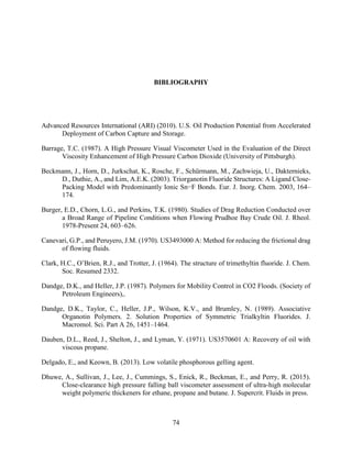 74
BIBLIOGRAPHY
Advanced Resources International (ARI) (2010). U.S. Oil Production Potential from Accelerated
Deployment of Carbon Capture and Storage.
Barrage, T.C. (1987). A High Pressure Visual Viscometer Used in the Evaluation of the Direct
Viscosity Enhancement of High Pressure Carbon Dioxide (University of Pittsburgh).
Beckmann, J., Horn, D., Jurkschat, K., Rosche, F., Schürmann, M., Zachwieja, U., Dakternieks,
D., Duthie, A., and Lim, A.E.K. (2003). Triorganotin Fluoride Structures: A Ligand Close-
Packing Model with Predominantly Ionic Sn−F Bonds. Eur. J. Inorg. Chem. 2003, 164–
174.
Burger, E.D., Chorn, L.G., and Perkins, T.K. (1980). Studies of Drag Reduction Conducted over
a Broad Range of Pipeline Conditions when Flowing Prudhoe Bay Crude Oil. J. Rheol.
1978-Present 24, 603–626.
Canevari, G.P., and Peruyero, J.M. (1970). US3493000 A: Method for reducing the frictional drag
of flowing fluids.
Clark, H.C., O’Brien, R.J., and Trotter, J. (1964). The structure of trimethyltin fluoride. J. Chem.
Soc. Resumed 2332.
Dandge, D.K., and Heller, J.P. (1987). Polymers for Mobility Control in CO2 Floods. (Society of
Petroleum Engineers),.
Dandge, D.K., Taylor, C., Heller, J.P., Wilson, K.V., and Brumley, N. (1989). Associative
Organotin Polymers. 2. Solution Properties of Symmetric Trialkyltin Fluorides. J.
Macromol. Sci. Part A 26, 1451–1464.
Dauben, D.L., Reed, J., Shelton, J., and Lyman, Y. (1971). US3570601 A: Recovery of oil with
viscous propane.
Delgado, E., and Keown, B. (2013). Low volatile phosphorous gelling agent.
Dhuwe, A., Sullivan, J., Lee, J., Cummings, S., Enick, R., Beckman, E., and Perry, R. (2015).
Close-clearance high pressure falling ball viscometer assessment of ultra-high molecular
weight polymeric thickeners for ethane, propane and butane. J. Supercrit. Fluids in press.
 