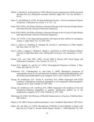 75
Doffin, J., Perrault, R., and Garnaud, G. (1984). Blood viscosity measurements in both extensional
and shear flow by a falling ball viscometer. Biorheol. Suppl. Off. J. Int. Soc. Biorheol. 1,
89–93.
Dunn, P., and Oldfield, D. (1970). Tri-Normal-Butyltin Fluoride - a Novel Coordination Polymer
in Solution. J. Macromol. Sci.-Chem. A 4, 1157 – &.
Enick, R.M. (1991a). The Effect of Hydroxy Aluminum Disoaps on the Viscosity of Light Alkanes
and Carbon Dioxide. (Society of Petroleum Engineers),.
Enick, R.M. (1991b). The Effect of Hydroxy Aluminum Disoaps on the Viscosity of Light Alkanes
and Carbon Dioxide. (Society of Petroleum Engineers),.
Evans, A.P. (1974). A new drag-reducing polymer with improved shear stability for nonaqueous
systems. J. Appl. Polym. Sci. 18, 1919–1925.
Fieser, L., Harris, G., Hershberg, E., Morgana, M., Novello, F., and Putnam, S. (1946). Napalm.
Ind. Eng. Chem. 38, 768–773.
Fons, C., Brun, J., Supparo, I., Mallard, C., Bardet, L., and Orsetti, A. (1993). Evaluation of Blood-
Viscosity at High-Shear Rate with a Falling Ball Viscometer. Clin. Hemorheol. 13, 651–
659.
Frazier, G.D., and Todd, M.R. (1984). Alvord [3000 ft Strawn] LPG Flood Design and
Performance Evaluation. J. Pet. Technol. 36, 119–131.
Friend, D.G., Ingham, H., and Fly, J.F. (1991). Thermophysical Properties of Ethane. J. Phys.
Chem. Ref. Data 20, 275–347.
Funkhouser, G.P., Tonmukayakul, N., and Liang, F. (2009). Rheological comparison of
organogelators based on iron and aluminum complexes of dodecylmethylphosphinic acid
and methyl dodecanephosphonic acid. Langmuir ACS J. Surf. Colloids 25, 8672–8677.
George, M., Funkhouser, G.P., Terech, P., and Weiss, R.G. (2006). Organogels with Fe(III)
complexes of phosphorus-containing amphiphiles as two-component isothermal gelators.
Langmuir ACS J. Surf. Colloids 22, 7885–7893.
George, M., Funkhouser, G.P., and Weiss, R.G. (2008). Organogels with complexes of ions and
phosphorus-containing amphiphiles as gelators. Spontaneous gelation by in situ
complexation. Langmuir ACS J. Surf. Colloids 24, 3537–3544.
Habermann, B. (1960). The Efficiency of Miscible Displacement as a Function of Mobility Ratio.
SPE-1540-G.
Hansen, C.M. (2007). Hansen solubility parameters: a user’s handbook (Boca Raton: CRC Press).
Heller, J.P., and Taber, J.J. (1982). Development of Mobility Control Methods to Improve Oil
Recovery by Co/Sub 2/. Second Annual Report, October 1, 1980-September 30, 1981
 