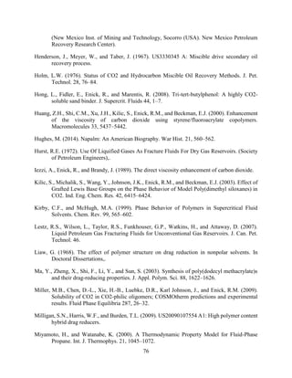 76
(New Mexico Inst. of Mining and Technology, Socorro (USA). New Mexico Petroleum
Recovery Research Center).
Henderson, J., Meyer, W., and Taber, J. (1967). US3330345 A: Miscible drive secondary oil
recovery process.
Holm, L.W. (1976). Status of CO2 and Hydrocarbon Miscible Oil Recovery Methods. J. Pet.
Technol. 28, 76–84.
Hong, L., Fidler, E., Enick, R., and Marentis, R. (2008). Tri-tert-butylphenol: A highly CO2-
soluble sand binder. J. Supercrit. Fluids 44, 1–7.
Huang, Z.H., Shi, C.M., Xu, J.H., Kilic, S., Enick, R.M., and Beckman, E.J. (2000). Enhancement
of the viscosity of carbon dioxide using styrene/fluoroacrylate copolymers.
Macromolecules 33, 5437–5442.
Hughes, M. (2014). Napalm: An American Biography. War Hist. 21, 560–562.
Hurst, R.E. (1972). Use Of Liquified Gases As Fracture Fluids For Dry Gas Reservoirs. (Society
of Petroleum Engineers),.
Iezzi, A., Enick, R., and Brandy, J. (1989). The direct viscosity enhancement of carbon dioxide.
Kilic, S., Michalik, S., Wang, Y., Johnson, J.K., Enick, R.M., and Beckman, E.J. (2003). Effect of
Grafted Lewis Base Groups on the Phase Behavior of Model Poly(dimethyl siloxanes) in
CO2. Ind. Eng. Chem. Res. 42, 6415–6424.
Kirby, C.F., and McHugh, M.A. (1999). Phase Behavior of Polymers in Supercritical Fluid
Solvents. Chem. Rev. 99, 565–602.
Lestz, R.S., Wilson, L., Taylor, R.S., Funkhouser, G.P., Watkins, H., and Attaway, D. (2007).
Liquid Petroleum Gas Fracturing Fluids for Unconventional Gas Reservoirs. J. Can. Pet.
Technol. 46.
Liaw, G. (1968). The effect of polymer structure on drag reduction in nonpolar solvents. In
Doctoral Dissertations,.
Ma, Y., Zheng, X., Shi, F., Li, Y., and Sun, S. (2003). Synthesis of poly(dodecyl methacrylate)s
and their drag-reducing properties. J. Appl. Polym. Sci. 88, 1622–1626.
Miller, M.B., Chen, D.-L., Xie, H.-B., Luebke, D.R., Karl Johnson, J., and Enick, R.M. (2009).
Solubility of CO2 in CO2-philic oligomers; COSMOtherm predictions and experimental
results. Fluid Phase Equilibria 287, 26–32.
Milligan, S.N., Harris, W.F., and Burden, T.L. (2009). US20090107554 A1: High polymer content
hybrid drag reducers.
Miyamoto, H., and Watanabe, K. (2000). A Thermodynamic Property Model for Fluid-Phase
Propane. Int. J. Thermophys. 21, 1045–1072.
 