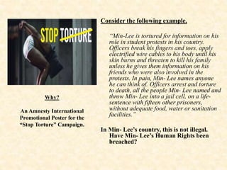 Consider the following example.
“Min-Lee is tortured for information on his
role in student protests in his country.
Officers break his fingers and toes, apply
electrified wire cables to his body until his
skin burns and threaten to kill his family
unless he gives them information on his
friends who were also involved in the
protests. In pain, Min- Lee names anyone
he can think of. Officers arrest and torture
to death, all the people Min- Lee named and
throw Min- Lee into a jail cell, on a life-
sentence with fifteen other prisoners,
without adequate food, water or sanitation
facilities.”
In Min- Lee’s country, this is not illegal.
Have Min- Lee’s Human Rights been
breached?
Why?
An Amnesty International
Promotional Poster for the
“Stop Torture” Campaign.
 