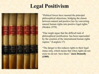 Legal Positivism
“Political forces have mooted the principal
philosophical objections, bridging the chasm
between natural and positive law by converting
natural human rights into positive legal rights.”
(Henkin 1978)
“One might argue that the difficult task of
philosophical justification has been superseded
by the creation of the international human rights
regime.” (Langlois 17)
“The danger is this reduces rights to their legal
status only, which means that when rights do not
exist we do not have them.” Jack Donnelly
(1989)
 