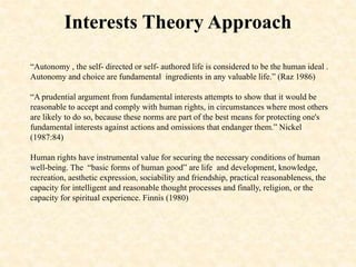 Interests Theory Approach
“Autonomy , the self- directed or self- authored life is considered to be the human ideal .
Autonomy and choice are fundamental ingredients in any valuable life.” (Raz 1986)
“A prudential argument from fundamental interests attempts to show that it would be
reasonable to accept and comply with human rights, in circumstances where most others
are likely to do so, because these norms are part of the best means for protecting one's
fundamental interests against actions and omissions that endanger them.” Nickel
(1987:84)
Human rights have instrumental value for securing the necessary conditions of human
well-being. The “basic forms of human good” are life and development, knowledge,
recreation, aesthetic expression, sociability and friendship, practical reasonableness, the
capacity for intelligent and reasonable thought processes and finally, religion, or the
capacity for spiritual experience. Finnis (1980)
 