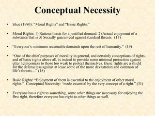 Conceptual Necessity
• Shue (1980): “Moral Rights” and “Basic Rights.”
• Moral Rights: 1) Rational basis for a justified demand. 2) Actual enjoyment of a
substance that is 3) Socially guaranteed against standard threats. (13)
• “Everyone’s minimum reasonable demands upon the rest of humanity.” (19)
• “One of the chief purposes of morality in general, and certainly conceptions of rights,
and of basic rights above all, is indeed to provide some minimal protection against
utter helplessness to those too weak to protect themselves. Basic rights are a shield
for the defenseless against at lease some of the more devastation and common of
life’s threats…” (18)
• Basic Rights: “Enjoyment of them is essential to the enjoyment of other moral
rights.” Conceptual Necessity: “made essential by the very concept of a right.” (31)
• Everyone has a right to something, some other things are necessary for enjoying the
first right, therefore everyone has right to other things as well.
 