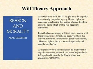 Will Theory Approach
Alan Gewirth (1978, 1982): People have the capacity
for rationally purposive agency. Human rights are
necessary to achieving this as they advance freedom
and well-being which are the two necessary
conditions.
Individual cannot simply will their own enjoyment of
these prerequisites for rational agency without due
concern for others. “Principle of generic consistency.”
Absolute right to life is possessed separately and
equally by all of us.
A “right is absolute when it cannot be overridden in
any circumstances, so that it can never be justifiably
infringed and it must be fulfilled without any
exceptions.” (1982:92).
 