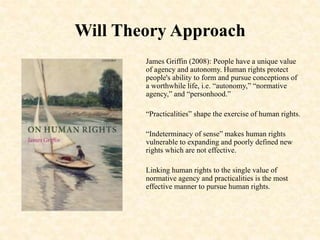 Will Theory Approach
James Griffin (2008): People have a unique value
of agency and autonomy. Human rights protect
people's ability to form and pursue conceptions of
a worthwhile life, i.e. “autonomy,” “normative
agency,” and “personhood.”
“Practicalities” shape the exercise of human rights.
“Indeterminacy of sense” makes human rights
vulnerable to expanding and poorly defined new
rights which are not effective.
Linking human rights to the single value of
normative agency and practicalities is the most
effective manner to pursue human rights.
 