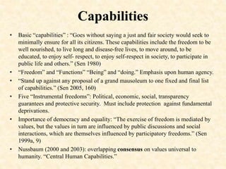 Capabilities
• Basic “capabilities” : “Goes without saying a just and fair society would seek to
minimally ensure for all its citizens. These capabilities include the freedom to be
well nourished, to live long and disease-free lives, to move around, to be
educated, to enjoy self- respect, to enjoy self-respect in society, to participate in
public life and others.” (Sen 1980)
• “Freedom” and “Functions” “Being” and “doing.” Emphasis upon human agency.
• “Stand up against any proposal of a grand mausoleum to one fixed and final list
of capabilities.” (Sen 2005, 160)
• Five “Instrumental freedoms”: Political, economic, social, transparency
guarantees and protective security. Must include protection against fundamental
deprivations.
• Importance of democracy and equality: “The exercise of freedom is mediated by
values, but the values in turn are influenced by public discussions and social
interactions, which are themselves influenced by participatory freedoms.” (Sen
1999a, 9)
• Nussbaum (2000 and 2003): overlapping consensus on values universal to
humanity. “Central Human Capabilities.”
 