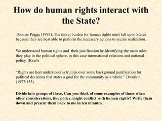 How do human rights interact with
the State?
Thomas Pogge (1995): The moral burden for human rights must fall upon States
because they are best able to perform the necessary actions to secure realization.
We understand human rights and their justification by identifying the main roles
they play in the political sphere, in this case international relations and national
policy. (Rawls
“Rights are best understood as trumps over some background justification for
political decisions that states a goal for the community as a whole.” Dworkin
(1977:153).
Divide into groups of three. Can you think of some examples of times when
other considerations, like policy, might conflict with human rights? Write them
down and present them back to me in ten minutes.
 
