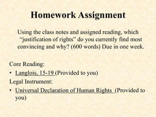Homework Assignment
Using the class notes and assigned reading, which
“justification of rights” do you currently find most
convincing and why? (600 words) Due in one week.
Core Reading:
• Langlois, 15-19 (Provided to you)
Legal Instrument:
• Universal Declaration of Human Rights (Provided to
you)
 