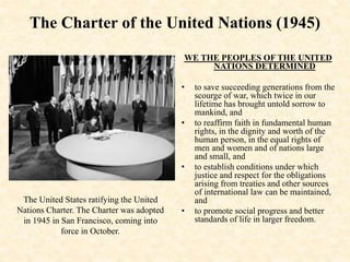 The Charter of the United Nations (1945)
WE THE PEOPLES OF THE UNITED
NATIONS DETERMINED
• to save succeeding generations from the
scourge of war, which twice in our
lifetime has brought untold sorrow to
mankind, and
• to reaffirm faith in fundamental human
rights, in the dignity and worth of the
human person, in the equal rights of
men and women and of nations large
and small, and
• to establish conditions under which
justice and respect for the obligations
arising from treaties and other sources
of international law can be maintained,
and
• to promote social progress and better
standards of life in larger freedom.
The United States ratifying the United
Nations Charter. The Charter was adopted
in 1945 in San Francisco, coming into
force in October.
 