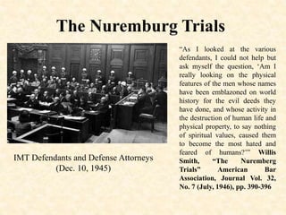 The Nuremburg Trials
IMT Defendants and Defense Attorneys
(Dec. 10, 1945)
“As I looked at the various
defendants, I could not help but
ask myself the question, ‘Am I
really looking on the physical
features of the men whose names
have been emblazoned on world
history for the evil deeds they
have done, and whose activity in
the destruction of human life and
physical property, to say nothing
of spiritual values, caused them
to become the most hated and
feared of humans?’” Willis
Smith, “The Nuremberg
Trials” American Bar
Association, Journal Vol. 32,
No. 7 (July, 1946), pp. 390-396
 