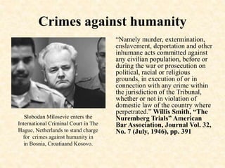 Crimes against humanity
“Namely murder, extermination,
enslavement, deportation and other
inhumane acts committed against
any civilian population, before or
during the war or prosecution on
political, racial or religious
grounds, in execution of or in
connection with any crime within
the jurisdiction of the Tribunal,
whether or not in violation of
domestic law of the country where
perpetrated.” Willis Smith, “The
Nuremberg Trials” American
Bar Association, Journal Vol. 32,
No. 7 (July, 1946), pp. 391
Slobodan Milosevic enters the
International Criminal Court in The
Hague, Netherlands to stand charge
for crimes against humanity in
in Bosnia, Croatiaand Kosovo.
 