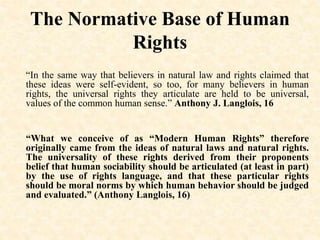 The Normative Base of Human
Rights
“In the same way that believers in natural law and rights claimed that
these ideas were self-evident, so too, for many believers in human
rights, the universal rights they articulate are held to be universal,
values of the common human sense.” Anthony J. Langlois, 16
“What we conceive of as “Modern Human Rights” therefore
originally came from the ideas of natural laws and natural rights.
The universality of these rights derived from their proponents
belief that human sociability should be articulated (at least in part)
by the use of rights language, and that these particular rights
should be moral norms by which human behavior should be judged
and evaluated.” (Anthony Langlois, 16)
 