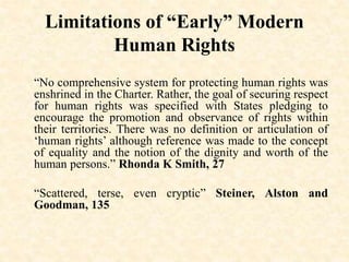 Limitations of “Early” Modern
Human Rights
“No comprehensive system for protecting human rights was
enshrined in the Charter. Rather, the goal of securing respect
for human rights was specified with States pledging to
encourage the promotion and observance of rights within
their territories. There was no definition or articulation of
‘human rights’ although reference was made to the concept
of equality and the notion of the dignity and worth of the
human persons.” Rhonda K Smith, 27
“Scattered, terse, even cryptic” Steiner, Alston and
Goodman, 135
 