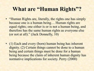 What are “Human Rights”?
• “Human Rights are, literally, the rights one has simply
because one is a human being… Human rights are
equal rights; one either is or is not a human being, and
therefore has the same human rights as everyone else
(or not at all).” (Jack Donnelly, 10)
• (1) Each and every (born) human being has inherent
dignity. (2) Certain things cannot be done to a human
being and certain things must be done for a human
being because the claim of inherent human dignity has
normative implications for society. Perry (2000)
 