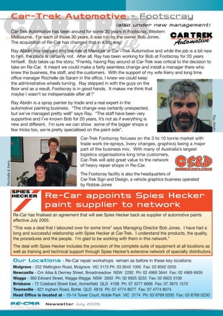 Newsletter July 2005
Car-Trek Automotive - Footscray
(also under new management)
Car-Trek Automotive has been around for some 30 years in Footscray, Western
Melbourne. For each of those 30 years, it was run by the owner Bob Jones.
The acquisition of Re-Car has changed that in a big way.
Ray Abidin has stepped into the role of Manager at Car –Trek Automotive and while the job is a bit new
to him, the place is certainly not. After all, Ray has been working for Bob at Footscray for 20 years
himself. Bob takes up the story; “Frankly, having Ray around at Car-Trek was critical to the decision to
take on Re-Car. It meant we could make a fairly seamless change and install a manager there who
knew the business, the staff, and the customers. With the support of my wife Kerry and long time
office manager Rochelle de Saram in the office, I knew we could keep
the administrative wheels turning. Ray stepped in with the guys on the
floor and as a result, Footscray is in good hands. It makes me think that
maybe I wasn’t so indispensable after all !”
Ray Abidin is a spray painter by trade and a real expert in the
automotive painting business. “The change was certainly unexpected,
but we’ve managed pretty well” says Ray. “The staff have been very
supportive and I’ve known Bob for 20 years, it’s not as if everything is
new and different. I’m sure we can show some of the bigger shops a
few tricks too, we’re pretty specialised on the paint side”.
Car-Trek Footscray focuses on the 3 to 10 tonne market with
trade work (re-sprays, livery changes, graphics) being a major
part of the business mix. With many of Australia’s largest
logistics organisations long time customers,
Car-Trek will add great value to the network
of heavy repair shops in Re-Car.
The Footscray facility is also the headquarters of
Car-Trek Sign and Design, a vehicle graphics business operated
by Robbie Jones
Re-Car appoints Spies Hecker
paint supplier to network
Re-Car has finalised an agreement that will see Spies Hecker back as supplier of automotive paints
effective July 2005.
“This was a deal that I laboured over for some time” says Managing Director Bob Jones. I have had a
long and successful relationship with Spies Hecker at Car-Trek. I understand the products, the quality,
the procedures and the people. I’m glad to be working with them in this network.”
The deal with Spies Hecker includes the provision of the complete suite of equipment at all locations as
well as training and technical support through Spies Hecker’s extensive network of specialty distributors.
Our Locations - Re-Car repair workshops remain as before in these key locations:
Mulgrave - 252 Wellington Road, Mulgrave VIC 3170 Ph: 03 8545 1000 Fax: 03 8562 0205
Newcastle - Cnr Ailsa & Denney Street, Broadmeadow NSW 2292 Ph: 02 4969 3644 Fax: 02 4969 6939
Wagga - 360 Edward Street, Wagga Wagga NSW 2650 Ph: 02 6925 3233 Fax: 02 6925 3106
Brisbane - 72 Colebard Street East, Archerfield QLD 4108 Ph: 07 3277 6666 Fax: 07 3875 1570
Townsville - 621 Ingham Road, Bohle QLD 4818 Ph: 07 4774 8077 Fax: 07 4774 8074
Head Office is located at - 10-14 Tower Court, Noble Park VIC 3174 Ph: 03 8769 0200 Fax: 03 8769 0230
RayAbidin
Rochelle&Kerry
 