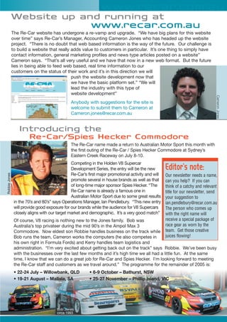 Website up and running at
www.recar.com.au
The Re-Car website has undergone a re-vamp and upgrade. “We have big plans for this website
over time” says Re-Car’s Manager, Accounting Cameron Jones who has headed up the website
project. “There is no doubt that web based information is the way of the future. Our challenge is
to build a website that really adds value to customers in particular. It’s one thing to simply have
contact information, general marketing profiles and news type articles posted on a website”
Cameron says. “That’s all very useful and we have that now in a new web format. But the future
lies in being able to feed web based, real time information to our
customers on the status of their work and it’s in this direction we will
push the website development now that
we have the basic platform set.” “We will
lead the industry with this type of
website development”
Anybody with suggestions for the site is
welcome to submit them to Cameron at
Cameron.jones@recar.com.au
Introducing the
Re-Car/Spies Hecker Commodore
The Re-Car name made a return to Australian Motor Sport this month with
the first outing of the Re-Car / Spies Hecker Commodore at Sydney’s
Eastern Creek Raceway on July 8-10.
Competing in the Holden V8 Supercar
Development Series, the entry will be the new
Re-Car’s first major promotional activity and will
promote several in house brands as well as that
of long-time major sponsor Spies Hecker. “The
Re-Car name is already a famous one in
Australian Motor Sport due to some great results
in the 70’s and 80’s” says Operations Manager, Ian Pendlebury. “This new entry
will provide good exposure for our brands while the audience for V8 Supercars
closely aligns with our target market and demographic. It’s a very good match”
Of course, V8 racing is nothing new to the Jones family. Bob was
Australia’s top privateer during the mid 90’s in the Ampol Max 3
Commodore. Now eldest son Robbie handles business on the track while
Bob runs the team, Cameron works the computers (he also competes in
his own right in Formula Fords) and Kerry handles team logistics and
administration. “I’m very excited about getting back out on the track” says Robbie. We’ve been busy
with the businesses over the last few months and it’s high time we all had a little fun. At the same
time, I know that we can do a great job for Re-Car and Spies Hecker. I’m looking forward to meeting
the Re-Car staff and customers as we travel around.” The programme for the remainder of 2005 is:
• 22-24 July – Willowbank, QLD • 6-9 October – Bathurst, NSW
• 19-21 August – Mallala, SA • 25-27 November – Phillip Island, VIC
www.recar.com.au
CameronJones
RobbieJones
Bob Jones
circa 1993
Editor’s note:
Our newsletter needs a name,
can you help? If you can
think of a catchy and relevant
title for our newsletter, send
your suggestion to
ian.pendlebury@recar.com.au
The person who comes up
with the right name will
receive a special package of
race gear as worn by the
team. Get those creative
juices flowing!
 