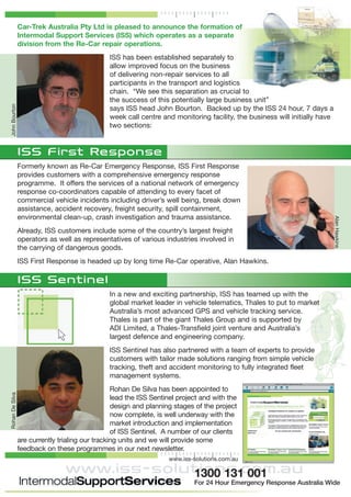 Car-Trek Australia Pty Ltd is pleased to announce the formation of
Intermodal Support Services (ISS) which operates as a separate
division from the Re-Car repair operations.
ISS has been established separately to
allow improved focus on the business
of delivering non-repair services to all
participants in the transport and logistics
chain. “We see this separation as crucial to
the success of this potentially large business unit”
says ISS head John Bourton. Backed up by the ISS 24 hour, 7 days a
week call centre and monitoring facility, the business will initially have
two sections:
ISS First Response
Formerly known as Re-Car Emergency Response, ISS First Response
provides customers with a comprehensive emergency response
programme. It offers the services of a national network of emergency
response co-coordinators capable of attending to every facet of
commercial vehicle incidents including driver’s well being, break down
assistance, accident recovery, freight security, spill containment,
environmental clean-up, crash investigation and trauma assistance.
Already, ISS customers include some of the country’s largest freight
operators as well as representatives of various industries involved in
the carrying of dangerous goods.
ISS First Response is headed up by long time Re-Car operative, Alan Hawkins.
ISS Sentinel
In a new and exciting partnership, ISS has teamed up with the
global market leader in vehicle telematics, Thales to put to market
Australia’s most advanced GPS and vehicle tracking service.
Thales is part of the giant Thales Group and is supported by
ADI Limited, a Thales-Transfield joint venture and Australia’s
largest defence and engineering company.
ISS Sentinel has also partnered with a team of experts to provide
customers with tailor made solutions ranging from simple vehicle
tracking, theft and accident monitoring to fully integrated fleet
management systems.
Rohan De Silva has been appointed to
lead the ISS Sentinel project and with the
design and planning stages of the project
now complete, is well underway with the
market introduction and implementation
of ISS Sentinel. A number of our clients
are currently trialing our tracking units and we will provide some
feedback on these programmes in our next newsletter.
www.iss-solutions.com.au
JohnBourtonRohanDeSilva
AlanHawkins
www.iss-solutions.com.au1300 131 001
For 24 Hour Emergency Response Australia Wide
 