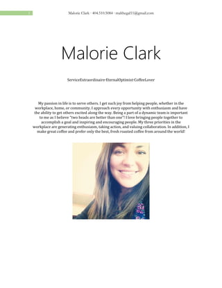 1 Malorie Clark ∙ 404.510.5084 ∙ malthegal11@gmail.com
Malorie Clark
ServiceExtraordinaire∙EternalOptimist∙CoffeeLover
My passion in life is to serve others. I get such joy from helping people, whether in the
workplace, home, or community. I approach every opportunity with enthusiasm and have
the ability to get others excited along the way. Being a part of a dynamic team is important
to me as I believe “two heads are better than one”! I love bringing people together to
accomplish a goal and inspiring and encouraging people. My three priorities in the
workplace are generating enthusiasm, taking action, and valuing collaboration. In addition, I
make great coffee and prefer only the best, fresh roasted coffee from around the world!
 