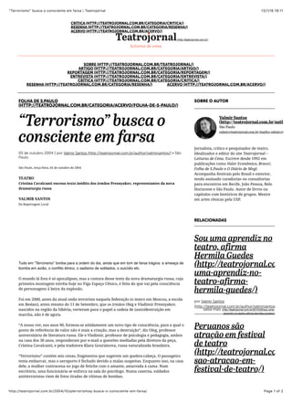 13/1/16 18:11“Terrorismo” busca o consciente em farsa | Teatrojornal
Page 1 of 2http://teatrojornal.com.br/2004/10/qterrorismoq-busca-o-consciente-em-farsa/
FOLHA DE S.PAULO
(HTTP://TEATROJORNAL.COM.BR/CATEGORIA/ACERVO/FOLHA-DE-S-PAULO/)
“Terrorismo” busca o
consciente em farsa
05 de outubro 2004 | por Valmir Santos (http://teatrojornal.com.br/author/valmirsantos/) • São
Paulo
São Paulo, terça-feira, 05 de outubro de 2004
TEATRO
Cristina Cavalcanti encena texto inédito dos irmãos Presnyakov, representantes da nova
dramaturgia russa
VALMIR SANTOS
Da Reportagem Local
Tudo em “Terrorismo” tomba para a ordem do dia, ainda que em tom de farsa trágica: a ameaça de
bomba em avião, o conﬂito étnico, o sadismo de soldados, o suicídio etc.
O mundo lá fora é só apocalipses, mas a costura desse texto da nova dramaturgia russa, cuja
primeira montagem estréia hoje no Viga Espaço Cênico, é feita do que vai pela consciência
de personagens à beira da explosão.
Foi em 2000, antes da atual onda terrorista naquela federação (o teatro em Moscou, a escola
em Beslan), antes mesmo do 11 de Setembro, que os irmãos Oleg e Vladimir Presnyakov,
nascidos na região da Sibéria, verteram para o papel a cadeia de (auto)destruição em
marcha, não é de agora.
“A nosso ver, nos anos 90, formou-se nitidamente um novo tipo de consciência, para a qual o
ponto de referência de valor não é mais a criação, mas a destruição”, diz Oleg, professor
universitário de literatura russa. Ele e Vladimir, professor de psicologia e pedagogia, ambos
na casa dos 30 anos, responderam por e-mail a questões mediadas pela diretora da peça,
Cristina Cavalcanti, e pela tradutora Klara Gouriánova, russa naturalizada brasileira.
“Terrorismo” contém seis cenas, fragmentos que sugerem um quebra-cabeça. O passageiro
tenta embarcar, mas o aeroporto é fechado devido a malas suspeitas. Enquanto isso, na casa
dele, a mulher contracena no jogo de fetiche com o amante, amarrada à cama. Num
escritório, uma funcionária se enforca na sala do psicólogo. Numa caserna, soldados
antiterroristas riem de fotos tiradas de vítimas de bombas.
SOBRE (HTTP://TEATROJORNAL.COM.BR/TEATROJORNAL/)
ARTIGO (HTTP://TEATROJORNAL.COM.BR/CATEGORIA/ARTIGO/)
REPORTAGEM (HTTP://TEATROJORNAL.COM.BR/CATEGORIA/REPORTAGEM/)
ENTREVISTA (HTTP://TEATROJORNAL.COM.BR/CATEGORIA/ENTREVISTA/)
CRÍTICA (HTTP://TEATROJORNAL.COM.BR/CATEGORIA/CRITICA/)
RESENHA (HTTP://TEATROJORNAL.COM.BR/CATEGORIA/RESENHA/) ACERVO (HTTP://TEATROJORNAL.COM.BR/ACERVO/)
(http://teatrojornal.com.br)
SOBRE O AUTOR
Jornalista, crítico e pesquisador de teatro.
Idealizador e editor do site Teatrojornal –
Leituras de Cena. Escreve desde 1992 em
publicações como Valor Econômico, Bravo!,
Folha de S.Paulo e O Diário de Mogi.
Acompanha festivais pelo Brasil e exterior,
tendo assinado curadorias ou consultorias
para encontros em Recife, João Pessoa, Belo
Horizonte e São Paulo. Autor de livros ou
capítulos com históricos de grupos. Mestre
em artes cênicas pela USP.
Valmir Santos
(http://teatrojornal.com.br/author/v
São Paulo
valmir@teatrojornal.com.br (mailto: valmir@teatrojo
RELACIONADAS
Sou uma aprendiz no
teatro, afirma
Hermila Guedes
(http://teatrojornal.com.br
uma-aprendiz-no-
teatro-afirma-
hermila-guedes/)
por Valmir Santos
(http://teatrojornal.com.br/author/valmirsantos/)
Peruanos são
atração em festival
de teatro
(http://teatrojornal.com.br
sao-atracao-em-
festival-de-teatro/)
(http://teatrojornal.com.br/2010/02/sou-uma-
aprendiz-no-teatro-afirma-hermila-guedes/)
saiba mais
ENTREVISTA (HTTP://TEATROJORNAL.COM.BR/CATEGORIA/ENTREVISTA/)
CRÍTICA (HTTP://TEATROJORNAL.COM.BR/CATEGORIA/CRITICA/)
RESENHA (HTTP://TEATROJORNAL.COM.BR/CATEGORIA/RESENHA/)
ACERVO (HTTP://TEATROJORNAL.COM.BR/ACERVO/)
 