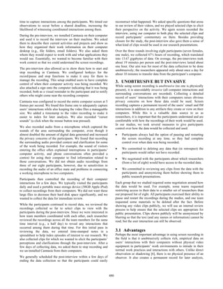 time to capture interactions among the participants. We timed our
observations to occur before a shared deadline, increasing the
likelihood of witnessing coordinated interactions among them.
During the pre-interview, we installed Camtasia on their computer
and used it to record the interview on their machine. We asked
them to describe their current activities and projects and show us
how they organized their work information on their computer
desktop (e.g., file folders, email folders). We also asked them
whom they would expect to work with and what applications they
would use. Essentially, we wanted to become familiar with their
work context so that we could understand the screen recordings.
The pre-interview also allowed us to show them how to start and
stop recording in Camtasia. We configured hotkeys for the
record/pause and stop functions to make it easy for them to
manage the recording. This setup enabled users to have complete
control of when their computer activity was being recorded. We
also attached a sign onto the computer indicating that it was being
recorded, both as a visual reminder to the participant and to notify
others who might come near the recording computer.
Camtasia was configured to record the entire computer screen at 5
frames per second. We found this frame rate to adequately capture
users’ interactions while also keeping the video files a manageable
size. We added a timestamp to the video recording to make it
easier to index for later analysis. We also recorded “cursor
sounds” (a click when the mouse button was pressed).
We also recorded audio from a microphone which captured the
sounds of the area surrounding the computer, even though it
almost doubled the amount of digital data generated and increased
the privacy concerns of the participants. We found that recording
the surrounding audio provided context and clarification for some
of the work being recorded. For example, the sound of visitors
entering the office often explained interruptions in participants’
computer activity, and phone conversations often provided a
context for using their computer to find information related to
those conversations. We did not obtain audio recordings from
three of our eight participants, however, due to sensitivities in
recording the audio of an office mate and problems in connecting
a working microphone to two computers.
Participants then controlled the recording of their computer
interactions for a few days. We typically visited the participants
daily and used a portable mass storage device (30GB Apple iPod)
to collect recordings from their computers. We did not want these
large files to decrease their hard disk space significantly, and we
wanted to collect the data for immediate review.
While the participants continued to record data, we reviewed the
recordings collected so far to select clips to view with the
participants during the post-interview. Since we were interested in
how team members coordinated with each other, each researcher
reviewed the recordings across all the team members for the same
time interval (e.g., a half day) to reveal any interactions that
occurred among them during that time. For this initial pass in
reviewing the data, we entered time-stamped notes in a
spreadsheet to help index episodes of interest to our research. We
also collected clips for which we wanted to elicit the participants’
perceptions and clarifications through the post-interview. After a
few days of collecting data, we asked them to stop recording and
we un-installed Camtasia from their computers.
We generally scheduled the post-interview within a few days of
ending the data collection so that the participants could easily
reconstruct what happened. We asked specific questions that arose
in our review of their videos, and we played selected clips to elicit
their perspective on the activity. We again screen recorded the
interview, using our computer to both play the selected clips and
record participants’ commentary on them. Besides providing
closure for the study, the post-interview also gave them a sense of
what kind of clips would be used in our research presentations.
Over the three rounds involving eight participants (seven females,
one male), we collected 67½ hours of recording, which translated
into 13.67 gigabytes of data. On average, the pre-interviews took
about 19 minutes per person and the post-interviews lasted about
one hour. Our aim was for most of the data collection to be done
unobtrusively; the researchers appeared only about once a day for
about 10 minutes to transfer data from the participant’s computer.
3. UNOBTRUSIVE BUT INVASIVE
While using screen recording is unobtrusive (no one is physically
present), it is unavoidably invasive (all computer interactions and
surrounding conversations are recorded). Collecting a detailed
record of users’ interactions with their computers raises obvious
privacy concerns on how these data could be used. Screen
recording captures a permanent record of the users’ email and IM
interactions in addition to any artifacts they create or view on their
computers. While this is a valuable data source to us as
researchers, it is important that the participants understand and are
comfortable with how the recordings of their work would be used.
In our studies, we took several measures to give participants
control over how the data would be collected and used:
• Participants always had the option of pausing and restarting
the screen recording at any time, so they had complete
control over when data was being recorded.
• We committed to deleting any data that (in retrospect) the
participants would rather not have recorded.
• We negotiated with the participants about which researchers
(from a list of eight) would have access to the recorded data.
• We committed to reviewing any clips from the data with the
participants and anonymizing them before showing them in
public research presentations.
Each group that we studied required some negotiation around how
the data would be used. For example, some teams requested
restricting access to their data to a smaller set of researchers than
our proposed list of eight. All participants exercised their ability to
pause and restart the recordings during the studies, and one team
requested some materials to be deleted after the fact. Before
showing any video clips publicly, we will use an internal review
process to help ensure that the selected clips are appropriate for
public presentation. Clips shown publicly will be anonymized by
blurring so that the text (and any names or information) cannot be
read, but the user interaction can still be observed.
3.1 Advantages
Perhaps the most important advantage in using screen recording in
the field is that it unobtrusively collects rich, empirical data on
users’ interactions with their computers without physical video
equipment in participants’ work environments to intrude in their
normal work practices and interactions with others. Unlike direct
observation or shadowing [6], there is no physical presence of an
observer. It also creates a permanent record for later analysis,
480
 