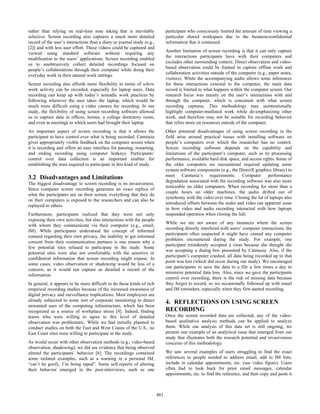 rather than relying on real-time note taking that is inevitably
selective. Screen recording also captures a much more detailed
record of the user’s interactions than a diary or journal study (e.g.,
[2]) and with less user effort. These videos could be captured and
viewed using standard software without requiring any
modification to the users’ applications. Screen recording enabled
us to unobtrusively collect detailed recordings focused on
people’s collaborations through their computer while doing their
everyday work in their natural work settings.
Screen recording also affords more flexibility in terms of where
work activity can be recorded, especially for laptop users. Data
recording can keep up with today’s nomadic work practices by
following wherever the user takes the laptop, which would be
much more difficult using a video camera for recording. In our
study, the flexibility of using screen recording software allowed
us to capture data in offices, homes, a college dormitory room,
and even in meetings to which users had brought their laptop.
An important aspect of screen recording is that it allows the
participant to have control over what is being recorded. Camtasia
gives appropriately visible feedback on the computer screen when
it is recording and offers an easy interface for pausing, restarting,
and ending recording using computer hotkeys. Participants’
control over data collection is an important enabler for
establishing the trust required to participate in this kind of study.
3.2 Disadvantages and Limitations
The biggest disadvantage to screen recording is its invasiveness.
Since computer screen recording generates an exact replica of
what the participants see on their screen, everything that they do
on their computers is exposed to the researchers and can also be
replayed to others.
Furthermore, participants realized that they were not only
exposing their own activities, but also interactions with the people
with whom they communicate via their computer (e.g., email,
IM). While participants understood the concept of informed
consent regarding their own privacy, the inability to get informed
consent from their communication partners is one reason why a
few potential sites refused to participate in the study. Some
potential sites were also not comfortable with the sensitive or
confidential information that screen recording might expose. In
some cases, video observation or shadowing would be less of a
concern, as it would not capture as detailed a record of the
information.
In general, it appears to be more difficult to do these kinds of rich
empirical recording studies because of the increased awareness of
digital privacy and surveillance implications. Most employees are
already subjected to some sort of corporate monitoring to detect
unwanted uses of the computing infrastructure, which has been
recognized as a source of workplace stress [8]. Indeed, finding
teams who were willing to agree to this level of detailed
observation was problematic. While we had initially planned to
conduct studies on both the East and West Coasts of the U.S., no
East Coast sites were willing to participate in the study.
As would occur with other observation methods (e.g., video-based
observation, shadowing), we did see evidence that being observed
altered the participants’ behavior [6]. The recordings contained
some isolated examples, such as a warning in a personal IM,
“can’t be goofy, I’m being taped”. Some self-reports of altering
their behavior emerged in the post-interviews, such as one
participant who consciously limited the amount of time viewing a
particular shared workspace due to the business-confidential
information that it contained.
Another limitation of screen recording is that it can only capture
the interactions participants have with their computers and
excludes other surrounding context. Direct observation and video-
based observation could be framed to capture offline work and
collaboration activities outside of the computer (e.g., paper notes,
visitors). While the accompanying audio allows some inferences
for these interactions external to the computer, the main data
record is limited to what happens within the computer screen. Our
research focus was mainly on the user’s interactions with and
through the computer, which is consistent with what screen
recording captures. This methodology may unintentionally
highlight computer-mediated work while de-emphasizing other
work, and therefore may not be suitable for recording behavior
that relies more on resources outside of the computer.
Other potential disadvantages of using screen recording in the
field arise around practical issues with installing software on
people’s computers over which the researcher has no control.
Screen recording software depends on the capability and
limitations of the participant’s computer, such as its processing
performance, available hard disk space, and access rights. Some of
the older computers we encountered required updating some
system software components (e.g., the DirectX graphics library) to
meet Camtasia’s requirements. Computer performance
degradation associated with the recording software was also more
noticeable on older computers. When recording for more than a
couple hours on older machines, the audio drifted out of
synchrony with the video over time. Closing the lid of laptops also
introduced offsets between the audio and video (an apparent issue
in how video and audio recording interacted with how laptops
suspended operation when closing the lid).
While we are not aware of any instances where the screen
recording directly interfered with users’ computer interactions, the
participants often suspected it might have caused any computer
problems encountered during the study. For example, one
participant mistakenly accepted a virus because she thought she
was accepting a dialog box presented by Camtasia. Also, if the
participant’s computer crashed, all data being recorded up to that
point was lost (which did occur during our study). We encouraged
our participants to save the data to a file a few times a day to
minimize potential data loss. Also, since we gave the participants
control over recording, there is the risk of missing data because
they forgot to record, so we occasionally followed up with email
and IM reminders, especially when they first started recording.
4. REFLECTIONS ON USING SCREEN
RECORDING
Once the screen recorded data are collected, any of the video-
based qualitative analysis methods can be applied to analyze
them. While our analysis of this data set is still ongoing, we
present one example of an analytical issue that emerged from our
study that illustrates both the research potential and invasiveness
concerns of this methodology.
We saw several examples of users struggling to find the exact
references to people needed to address email, add to IM lists,
include in calendar appointments, etc. (see video figure). Users
often had to look back for prior email messages, calendar
appointments, etc. to find the reference, and then copy and paste it
481
 