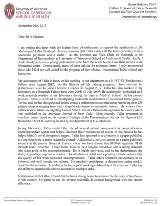University of Wisconsin
SCHOOL OF MEDICINE
AND PUBLIC HEALTH
September 20tb, 2013
Dear Sir or Madam:
Hasan Mukhtar, Ph.D.
Halfaer Professor of Cancer Research
Director and Vice Chair for Research
Department of Dermatology
I am writing this letter witb the highest level of enthusiasm to support the application of Dr.
Mohammed Talha Shekhani. It is my opinion that Taiba carries all the traits necessary to be a
successful physician and a leader. As the Director and Vice Chair for Research in the
Department of Dermatology at University of Wisconsin School of Medicine & Public Health, I
work closely with many young professionals who have the desire to carve out their careers in the
biomedical arena. Consequently, many of them ask me for reference letters. I only recommend
those who I feel are well-suited for the program of their choice. I recommend Talha without any
hesitation.
My assessment ofTalha is based on his working in our department as a NIH T-32 (Postdoctoral)
Fellow since August 2012. As the Director of this training program, I have watched his
performance since he joined became a trainee in August 2012. Talha has also worked in my
laboratory as a Research Fellow from June 2008 till July 2009. He additionally perfonned an 8
week research rotation in my laboratory during his days at Medical School. In his present
position, Talha is involved in investigating molecular mechanisms of melanoma tumorigenesis.
To that end, he has designed and helped create a melanoma tissue microarray involving over 225
patient samples ranging from early stage/in situ tumor to metastatic lesions. He wrote a first-
author review article on targeting Cancer Stem Cells as a therapeutic approach for cancer which
was published in the American Journal of Stem Cells. Most recently, Talha presented an
excellent poster based on his research findings at the Pan-American Society for Pigment Cell
Research (PASPCR) meeting hosted by our department at UW-Madison.
In my laboratory, TaIha studied the role of several natural compounds as potential cancer
chemopreventive agents and helped elucidate their mechanism of action. In the process he has
helped identify novel therapeutic targets. Talha has appeared as a co-author in a paper published
in Carcinogenesis, a major scientific journal. Additionally, he is co-author on a paper published
recently in the journal Genes & Cancer where we have shown that S100A4 regulates NFKB
through RAGE receptor. I have found Talha to be a diligent individual with a strong character
who takes pride in his accomplishments. He is highly motivated, and he has demonstrated the
ability to produce impressive results. His attention to detail and a positive attitude ensured that
the quality of his work remained uncompromised. Talha offers scientific perspectives in an
informed and well thought out manner. He regularly participates in discussions during weekly
departmental seminars. In addition, he has a good working relationship with everyone. Talha has
the ability to organize his time to accomplish multiple tasks.
In discussion with Talha, I found that he has a strong desire to advance the delivery of healthcare
in this country. He plans to use his diverse scientific & clinical background with the utmost
efficiency.
Dermatology Research Programs 1300 University Avenue
Madison, WI 53706
608·263-4195
FAX 608-263-5223
 