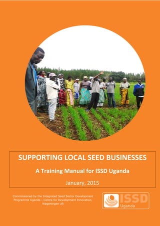 Commissioned by the Integrated Seed Sector Development
Programme Uganda - Centre for Development Innovation,
Wageningen UR
SUPPORTING LOCAL SEED BUSINESSES
A Training Manual for ISSD Uganda
January, 2015
 