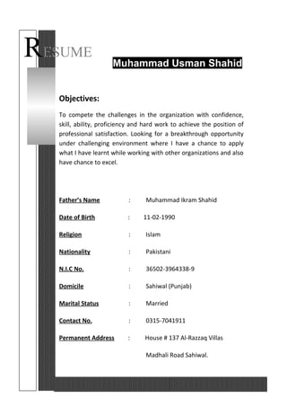 RESUME
Muhammad Usman Shahid
Objectives:
To compete the challenges in the organization with confidence,
skill, ability, proficiency and hard work to achieve the position of
professional satisfaction. Looking for a breakthrough opportunity
under challenging environment where I have a chance to apply
what I have learnt while working with other organizations and also
have chance to excel.
Father’s Name : Muhammad Ikram Shahid
Date of Birth : 11-02-1990
Religion : Islam
Nationality : Pakistani
N.I.C No. : 36502-3964338-9
Domicile : Sahiwal (Punjab)
Marital Status : Married
Contact No. : 0315-7041911
Permanent Address : House # 137 Al-Razzaq Villas
Madhali Road Sahiwal.
 