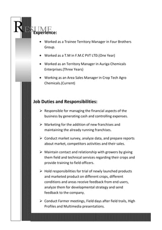 RESUMEExperience:
• Worked as a Trainee Territory Manager in Four Brothers
Group.
• Worked as a T.M in F.M.C PVT LTD.(One Year)
• Worked as an Territory Manager in Auriga Chemicals
Enterprises.(Three Years)
• Working as an Area Sales Manager in Crop Tech Agro
Chemicals.(Current)
Job Duties and Responsibilities:
 Responsible for managing the financial aspects of the
business by generating cash and controlling expenses.
 Marketing for the addition of new franchises and
maintaining the already running franchises.
 Conduct market survey, analyze data, and prepare reports
about market, competitors activities and their sales.
 Maintain contact and relationship with growers by giving
them field and technical services regarding their crops and
provide training to field officers.
 Hold responsibilities for trial of newly launched products
and marketed product on different crops, different
conditions and areas receive feedback from end users,
analyze them for developmental strategy and send
feedback to the company.
 Conduct Farmer meetings, Field days after field trails, High
Profiles and Multimedia presentations.
 