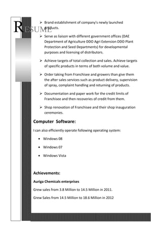 RESUME
 Brand establishment of company's newly launched
products.
 Serve as liaison with different government offices (DAE
Department of Agriculture DDO Agri Extension DDO Plant
Protection and Seed Departments) for developmental
purposes and licensing of distributors.
 Achieve targets of total collection and sales. Achieve targets
of specific products in terms of both volume and value.
 Order taking from Franchisee and growers than give them
the after sales services such as product delivery, supervision
of spray, complaint handling and returning of products.
 Documentation and paper work for the credit limits of
Franchisee and then recoveries of credit from them.
 Shop renovation of Franchisee and their shop inauguration
ceremonies.
Computer Software:
I can also efficiently operate following operating system:
• Windows 08
• Windows 07
• Windows Vista
Achievements:
Auriga Chemicals enterprises
Grew sales from 3.8 Million to 14.5 Million in 2011.
Grew Sales from 14.5 Million to 18.6 Million in 2012
 