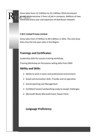 RESUME
Grew Sales from 13.3 Million to 22.2 Million 2014.Consiistant
growth in consecutive 3 Years of job in company. Addition of new
franchises every year and expansion of distributor network.
F.M.C United Private Limited
Grew sales from 37 Million to 40.5 Million in 2013 .The only Area
that cross the last year sales in the Region.
Trainings and Certificates:
Leadership skills for success training workshop.
Training Workshop on Persuasive selling skills from CMD.
Ability and Skills:
 Ability to work in team and professional environment.
 Good communication skills. Friendly and co-operative.
 Events planning and Management.
 Confidant honest hardworking ready to except challenges.
 Microsoft Word, Microsoft Excel, Power Point.
Language Proficiency
 