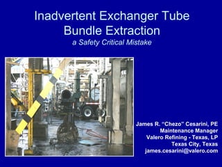 Inadvertent Exchanger Tube
Bundle Extraction
a Safety Critical Mistake
James R. “Chezo” Cesarini, PE
Maintenance Manager
Valero Refining - Texas, LP
Texas City, Texas
james.cesarini@valero.com
 