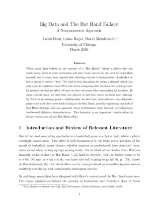 Big Data and The Hot Hand Fallacy:
A Nonparametric Approach
Jacob Dorn, Lukas Hager, David Mendelssohn∗
University of Chicago
March 2016
Abstract
While many fans believe in the concept of a “Hot Hand,” where a player who has
made many shots in close succession will have more success in the next attempt than
normal, statisticians have argued that shooting success is independent of whether or
not a player is indeed “hot.” We add to this discussion by using a dataset which has
only been in existence since 2010 and novel, nonparametric methods for deﬁning heat.
In general, we ﬁnd no eﬀect of heat on shot outcomes after accounting for location. In
some special cases, we ﬁnd that hot players in fact fare worse on their next attempt
by 2.5 to 5 percentage points. Additionally, we ﬁnd that both oﬀensive and defensive
players act as if there were such a thing as the Hot Hand, possibly explaining our lack of
Hot Hand ﬁndings, and our apparent worse performance may, instead, be endogenous
unobserved defender characteristics. This behavior is an important consideration in
future evaluations of any Hot Hand eﬀect.
1 Introduction and Review of Relevant Literature
One of the most compelling spectacles in a basketball game is a ‘hot streak’, where a player
seemingly cannot miss. This eﬀect is well documented in the more poetic portions of the
annals of basketball; many players, whether amateur or professional, have described them-
selves as hot when racking up high scoring totals. Purvis Short of the Golden State Warriors
famously declared that the Hot Hand “...[is] hard to describe. But the basket seems to be
so wide. No matter what you do, you know the ball is going to go in” [6, p. 158]. Based
on this statement, the Hot Hand eﬀect can be conceptualized as immediately-prior success
positively correlating with immediately-subsequent success.
By and large, researchers have disagreed with Short’s contention of the Hot Hand’s existence.
The classic explanation follows the premise of Kahneman and Tversky’s “Law of Small
∗
With thanks to Winnie van Dijk, Ken DeGennaro, Jordan Solomon, and Charlie Rohlf
1
 
