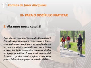 III- PARA O DISCÍPULO PRATICAR
2. Abramos nossa casa já!
Faça da sua casa um “ponto de discipulado”.
Convide as pessoas para conhecerem a Jesus,
e os mais novos na fé para se aprofundarem
na palavra. Abra a porta de sua casa e tenha
a experiência de momentos como os vividos
na igreja primitiva. O que está esperando?
Procure o pastor local e ofereça sua casa
para o início de um grupo de estudo bíblico.
Formas de fazer discípulos
 