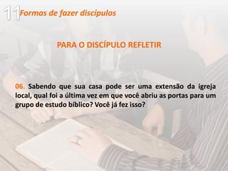 PARA O DISCÍPULO REFLETIR
06. Sabendo que sua casa pode ser uma extensão da igreja
local, qual foi a última vez em que você abriu as portas para um
grupo de estudo bíblico? Você já fez isso?
Formas de fazer discípulos
 
