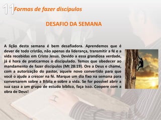 DESAFIO DA SEMANA
A lição desta semana é bem desafiadora. Aprendemos que é
dever de todo cristão, não apenas da liderança, transmitir a fé e a
vida recebidas em Cristo Jesus. Devido a essa grandiosa verdade,
já é hora de praticarmos o discipulado. Temos que obedecer ao
mandamento de fazer discípulos (Mt 28:19). Ore a Deus e chame,
com a autorização do pastor, aquele novo convertido para que
você o ajude a crescer na fé. Marque um dia fixo na semana para
conversarem sobre a Bíblia e sobre a vida. Se for possível abrir a
sua casa a um grupo de estudo bíblico, faça isso. Coopere com a
obra de Deus!
Formas de fazer discípulos
 