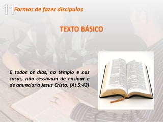 E todos os dias, no templo e nas
casas, não cessavam de ensinar e
de anunciar a Jesus Cristo. (At 5:42)
TEXTO BÁSICO
Formas de fazer discípulos
 
