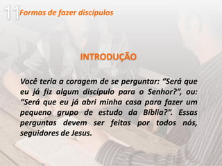 Você teria a coragem de se perguntar: “Será que
eu já fiz algum discípulo para o Senhor?”, ou:
“Será que eu já abri minha casa para fazer um
pequeno grupo de estudo da Bíblia?”. Essas
perguntas devem ser feitas por todos nós,
seguidores de Jesus.
INTRODUÇÃO
Formas de fazer discípulos
 