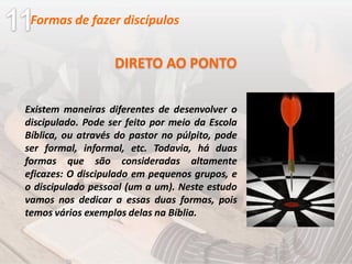 Existem maneiras diferentes de desenvolver o
discipulado. Pode ser feito por meio da Escola
Bíblica, ou através do pastor no púlpito, pode
ser formal, informal, etc. Todavia, há duas
formas que são consideradas altamente
eficazes: O discipulado em pequenos grupos, e
o discipulado pessoal (um a um). Neste estudo
vamos nos dedicar a essas duas formas, pois
temos vários exemplos delas na Bíblia.
DIRETO AO PONTO
Formas de fazer discípulos
 