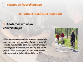 III- PARA O DISCÍPULO PRATICAR
1. Adotemos um novo
convertido já!
Olhe, na sua comunidade, o novo convertido
que precisa ser guiado. Gaste tempo de
estudo e comunhão com ele. É dever de todo
cristão fazer discípulos (Mt 28:19), não só do
pastor. Essa mensagem é para você mesmo,
não para outro. Adote já um filho na fé!
Formas de fazer discípulos
 