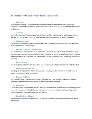 14 Factors That Cause Female Sexual Dysfunction!<br />Diabetes<br />Results show that Type 1 Diabetes causes decreased lubrication leading to sexual dysfunction. Depression seems to be a significant predictor in these cases. It could also be a side effect of prescribed medications. <br />Arthritis<br />More often than not, the pain related to arthritis is one of the major causes of sexual dysfunction in women. This can be taken care of by adequate exercise and medications to reduce joint pains. <br />Vaginal Atrophy<br />This is a condition caused due to decreased blood flow to the vagina, decrease in estrogen levels and decreased lubrication in the Vagina. <br />Cervical / Ovarian / Other Cancers <br />The treatment of cancers causes sexual dysfunction rather than the cancer itself. Treatments such as chemotherapy, hormone therapy, radiation to cervix, vagina or uterus, surgery for cancers in the pelvic area and side effects of the medicines used to treat cancers, all of which may cause sexual dysfunction in women. <br />Heart Disease<br />Hypertension as well as heart medicines are known in many cases to cause female sexual dysfunction. <br />Neurological Disorders<br />Neurological disorders like multiple sclerosis, cause sexual dysfunction in women due to the nerve supply to the genitals being interrupted. <br />Urinary Problems<br />LUTS or lower urinary tract symptoms causes’ urinary urgency and frequency, overactive bladder syndrome, and interstitial cystitis leading to sexual dysfunction in women. <br />Headaches<br />Coital Cephalgia or sex headaches are rare but a sure phenomenon. Women also have something called hormonal headaches. Sex headaches are more common in women who already have migraines or tension headaches causing female sexual dysfunction. <br />High Cholesterol Levels<br />High levels of cholesterol cause plaques to form in the arteries to the genitals causing female sexual dysfunction.<br />Hypertension<br />Prevalence of sexual dysfunction in women of the same age, is twice due to hypertension than due to normotensiveness.<br />Smoking<br />Smoking cigarettes causes reduced blood flow throughout the body and obviously to the sexual organs too causing female sexual dysfunction.<br />Alcoholism<br />Alcohol is certainly known to invoke sexual desire but works in reverse as far as sexual performance is concerned and is considered to be a cause of female sexual dysfunction too. <br />Drug Abuse <br />Drug abuse is also largely associated with depression both of which are harmful to a woman’s sexual health. <br />Gynecological Diseases<br />Since a woman’s sexual dysfunction is considered to be more complex than of a man, for obvious reasons, any problem related to any gynecological part of a woman can cause female sexual dysfunction. <br />