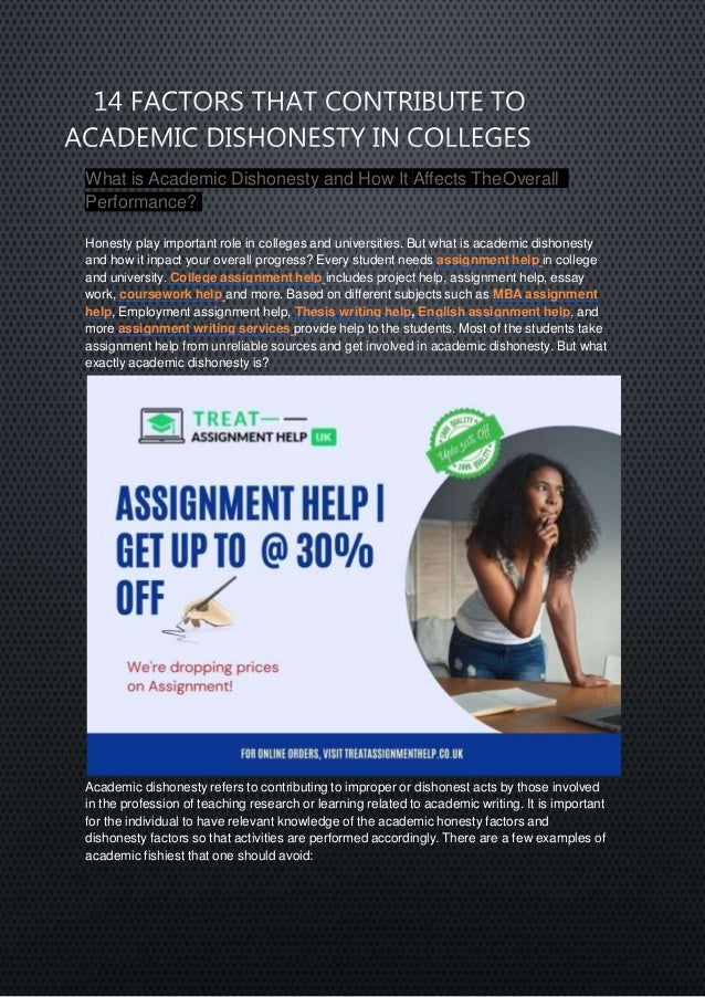 What is Academic Dishonesty and How It Affects TheOverall
Performance?
Honesty play important role in colleges and universities. But what is academic dishonesty
and how it inpact your overall progress? Every student needs assignment help in college
and university. College assignment help includes project help, assignment help, essay
work, coursework help and more. Based on different subjects such as MBA assignment
help, Employment assignment help, Thesis writing help, English assignment help, and
more assignment writing services provide help to the students. Most of the students take
assignment help from unreliable sources and get involved in academic dishonesty. But what
exactly academic dishonesty is?
Academic dishonesty refers to contributing to improper or dishonest acts by those involved
in the profession of teaching research or learning related to academic writing. It is important
for the individual to have relevant knowledge of the academic honesty factors and
dishonesty factors so that activities are performed accordingly. There are a few examples of
academic fishiest that one should avoid:
 