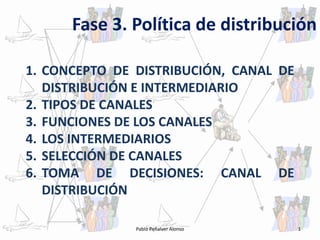 Fase 3. Política de distribución

1. CONCEPTO DE DISTRIBUCIÓN, CANAL DE
   DISTRIBUCIÓN E INTERMEDIARIO
2. TIPOS DE CANALES
3. FUNCIONES DE LOS CANALES
4. LOS INTERMEDIARIOS
5. SELECCIÓN DE CANALES
6. TOMA DE DECISIONES: CANAL DE
   DISTRIBUCIÓN

               Pablo Peñalver Alonso    1
 