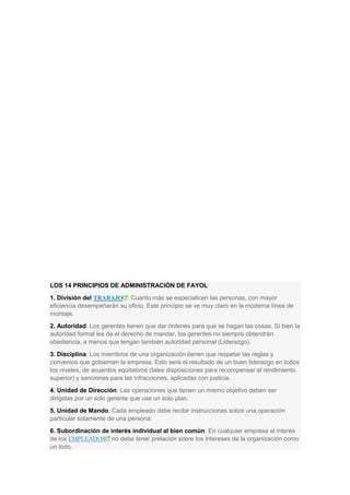LOS 14 PRINCIPIOS DE ADMINISTRACIÓN DE FAYOL
1. División del TRABAJO : Cuanto más se especialicen las personas, con mayor
eficiencia desempeñarán su oficio. Este principio se ve muy claro en la moderna línea de
montaje.
2. Autoridad: Los gerentes tienen que dar órdenes para que se hagan las cosas. Si bien la
autoridad formal les da el derecho de mandar, los gerentes no siempre obtendrán
obediencia, a menos que tengan también autoridad personal (Liderazgo).
3. Disciplina: Los miembros de una organización tienen que respetar las reglas y
convenios que gobiernan la empresa. Esto será el resultado de un buen liderazgo en todos
los niveles, de acuerdos equitativos (tales disposiciones para recompensar el rendimiento
superior) y sanciones para las infracciones, aplicadas con justicia.
4. Unidad de Dirección: Las operaciones que tienen un mismo objetivo deben ser
dirigidas por un solo gerente que use un solo plan.
5. Unidad de Mando: Cada empleado debe recibir instrucciones sobre una operación
particular solamente de una persona.
6. Subordinación de interés individual al bien común: En cualquier empresa el interés
de los EMPLEADOS no debe tener prelación sobre los intereses de la organización como
un todo.
 