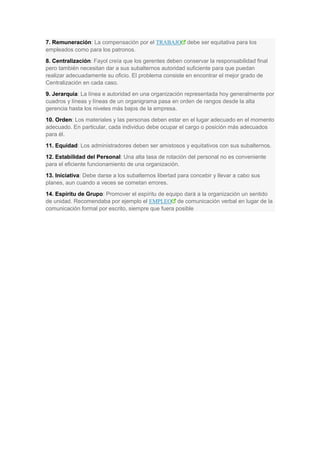 7. Remuneración: La compensación por el TRABAJO debe ser equitativa para los
empleados como para los patronos.
8. Centralización: Fayol creía que los gerentes deben conservar la responsabilidad final
pero también necesitan dar a sus subalternos autoridad suficiente para que puedan
realizar adecuadamente su oficio. El problema consiste en encontrar el mejor grado de
Centralización en cada caso.
9. Jerarquía: La línea e autoridad en una organización representada hoy generalmente por
cuadros y líneas y líneas de un organigrama pasa en orden de rangos desde la alta
gerencia hasta los niveles más bajos de la empresa.
10. Orden: Los materiales y las personas deben estar en el lugar adecuado en el momento
adecuado. En particular, cada individuo debe ocupar el cargo o posición más adecuados
para él.
11. Equidad: Los administradores deben ser amistosos y equitativos con sus subalternos.
12. Estabilidad del Personal: Una alta tasa de rotación del personal no es conveniente
para el eficiente funcionamiento de una organización.
13. Iniciativa: Debe darse a los subalternos libertad para concebir y llevar a cabo sus
planes, aun cuando a veces se cometan errores.
14. Espíritu de Grupo: Promover el espíritu de equipo dará a la organización un sentido
de unidad. Recomendaba por ejemplo el EMPLEO de comunicación verbal en lugar de la
comunicación formal por escrito, siempre que fuera posible
 