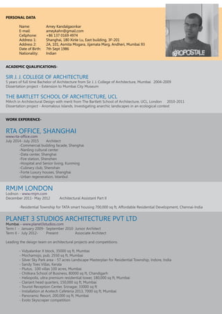 PERSONAL DATA
	 Name: 		 Amey Kandalgaonkar
	E-mail:		ameykahn@gmail.com
	 Cellphone: 	 +86 137 0169 4974
	 Address 1: 	 Shanghai, 180 Xinle Lu, East building, 3F-201
	 Address 2: 	 2A, 101, Asmita Mogara, Jijamata Marg, Andheri, Mumbai 93
	 Date of Birth: 	 7th Sept 1986
	 Nationality: 	 Indian
ACADEMIC QUALIFICATIONS-
SIR J. J. COLLEGE OF ARCHITECTURE
5 years of full time Bachelor of Architecture from Sir J. J. College of Architecture, Mumbai	 2004-2009
Dissertation project - Extension to Mumbai City Museum
THE BARTLETT SCHOOL OF ARCHITECTURE, UCL
MArch in Architectural Design with merit from The Bartlett School of Architecture, UCL, London	 2010-2011
Dissertation project - Anomalous Islands, Investigating anarchic landscapes in an ecological context
WORK EXPERIENCE-
RTA OFFICE, SHANGHAI
www.rta-office.com
July 2014- July 2015	 Architect
	 -Commercial building facade, Shanghai
	 -Nanling cultural center
	 -Data center, Shanghai
	 -Fire station, Shenzhen
	 -Hospital and Senior living, Kunming
	 -Culinary club, Shenshan
	 -Forte Luxury houses, Shanghai
	 -Urban regeneration, Istanbul
	
RMJM LONDON
Lodnon - www.rmjm.com
December 2011- May 2012	 Architectural Assistant Part II
	 -Residential Township for TATA smart housing 700,000 sq ft, Affordable Residential Development, Chennai-India
PLANET 3 STUDIOS ARCHITECTURE PVT LTD
Mumbai - www.planet3studios.com
Term I - January 2009- 	September 2010 Junior Architect
Term II - July 2012- 	 Present		 Associate Architect
Leading the deisgn team on architectural projects and competitions.
	 - Vidyalankar X block, 35000 sq ft, Mumbai
	 - Mochamojo, pub, 2550 sq ft, Mumbai
	 - Silver Sky Park area - 57 acres Landscape Masterplan for Residential Township, Indore, India
	 - Sandy Toes Villas, Kerala
	 - Plutus, 100 villas 100 acres, Mumbai
	 - Chitkara School of Business, 80000 sq ft, Chandigarh
	 - Heliopolis, ultra premium residential tower, 180,000 sq ft, Mumbai
	 - Clariant head quarters, 150,000 sq ft, Mumbai
	 - Tourist Reception Center, Srinagar, 33000 sq ft
	 - Installation at Acetech Cafeteria 2013, 7000 sq ft, Mumbai
	 - Panoramic Resort, 200,000 sq ft, Mumbai
	 - Evolo Skyscraper competition
	
 