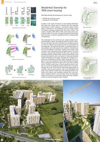 Located to the south of Chennai on the Vandalur-Kalembak-
kam Road, this scheme aims to maximise the site’s potential
views/location whilst creating a community based internal
space. Consisting of 1725 residential units, this project caters
to Chennai’s growing professionals and senior citizens. The
scheme includes 1 BHK, 2BHK, 3 BHK, senior living units and a
limited number of sky villas. The approach taken by the design
team has been to create a development that is contextual and
contemporary.
The masterplan for the 15.28 acre site creates multiple court-
yards through a ‘ribbon’ like building cluster formation. Inspira-
tion for the ribbon like form came from the meandering rivers
as a flow of material and energy that finds its natural path on
the landscape. This approach provides an optimised layout of
the buildings on the very specific site condition. It breaks down
the site into different courtyards, creating more human scale
scenarios, whist maximising views and green spaces. The views
include a seasonal lake towards the East and a government
greenbelt towards the West. Both of these natural features will
provide the residents with a connection to Chennai’s beautiful
natural landscape and ecology. Internally, the multiple court-
yards are connected by a further ribbon landscape that is or-
ganic in form and undulating. Each of the landscape courtyards
have a particular character to them which vary from outdoor
sports/ children’s play areas to flower gardens/outdoor seat-
ing. As a result the landscape ribbon will become a connector
through the centre of the scheme that bring opportunities to
socialize, meet up, play, exercise, read, and contemplate and
many more activities. Furthermore, the landscape element will
follow soft contours and transitions towards the more recti-
linear residential blocks. From the flats above the landscape
ribbon can be seen as a beautiful organic park that creates a
natural connection between inside / outside.
WAF 2012 SHORTLIST !
CATEGORY - FUTURE PROJECTS RESIDENTIAL
Residential Township for
TATA smart housing
Affordable Residential Development, Chennai-India
• 700,000 sq ft of built up area
• Housing for 1725 families
2012
Development of the Master Plan The Green walks
Landscaping of site
Zoning of Amenities and
residential areas
Features of the Master Plan
The evolution of massing on site
Professional renders
22 PORTFOLIO Amey Kandalgaonkar
 