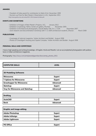 AWARDS
	 - President of India award for contribution to field of Art, November 1999
	 - Runners-up Prize for Best Master’s Dissertation in UCL, September 2011
	 http://www.grad.ucl.ac.uk/comp/2011-2012/research/index.pht
EVENTS AND EXHIBITIONS
	 - Exhibition of Images of Best Master’s Projects, UCL,	 January 2012
	 - Exhibition of paintings, Nehru Center art gallery, Mumbai	 November 2005
	 - Exhibition of Architectural photographs, Claude Batley Hall, Sir J. J. COA		 December 2007
	 - Joint research and documentation workshop with T. U. Delft architecture students, Dharavi	 March 2008
PUBLICATIONS
	 - Coverpage of national magazine, ‘Indian Architect and Builder’, 	August 2008
	 - Photos of Chandigarh Housing and Capitol Complex, ‘Indian Architect and Builder’, August 2008
PERSONAL SKILLS AND COMPETENCE
I have a high speaking and writing knowledge of English, Hindi and Marathi. I am an accomplished photographer with publica-
tions in Indian architecture magazines.
Photography: http://issuu.com/ameykandalgaonkar/docs/amey_photos_2011
COMPUTER SKILLS LEVEL
3D Modelling Softwares
Rhinoceros Expert
T-Splines for Rhinoceros Expert
Grasshopper for Rhinoceros Advanced
Sketchup Expert
Vray for Rhinoceros and Sketchup Advanced
Drafting
AutoCAD Expert
Revit Advanced
Graphic and image editing
Adobe Photoshop Expert
Adobe InDesign Expert
Adobe Lightroom Expert
MS Office Expert
 