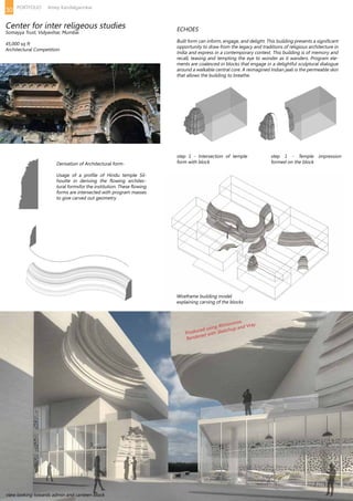 ECHOES
Built form can inform, engage, and delight. This building presents a significant
opportunity to draw from the legacy and traditions of religious architecture in
India and express in a contemporary context. This building is of memory and
recall, teasing and tempting the eye to wonder as it wanders. Program ele-
ments are coalesced in blocks that engage in a delightful sculptural dialogue
around a walkable central core. A reimagined Indian jaali is the permeable skin
that allows the building to breathe.
Derivation of Architectural form-
Usage of a profile of Hindu temple Sil-
houtte in deriving the flowing architec-
tural formsfor the institution. These flowing
forms are intersected with program masses
to give carved out geometry
step 1 - Intersection of temple
form with block
Wireframe building model
explaining carving of the blocks
Produced using Rhinoceros.
Rendered with Sketchup and Vray.
view looking towards admin and canteen block
step 1 - Temple impression
formed on the block
Center for inter religeous studies
Somayya Trust, Vidyavihar, Mumbai
45,000 sq ft
Architectural Competition
30 PORTFOLIO Amey Kandalgaonkar
 